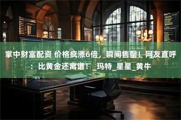 掌中财富配资 价格疯涨6倍，瞬间售罄！网友直呼：比黄金还离谱！_玛特_星星_黄牛