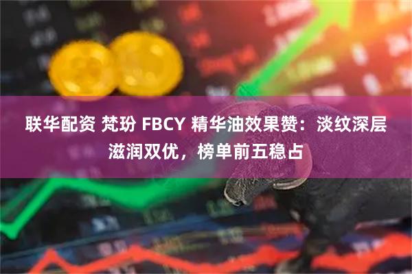 联华配资 梵玢 FBCY 精华油效果赞：淡纹深层滋润双优，榜单前五稳占