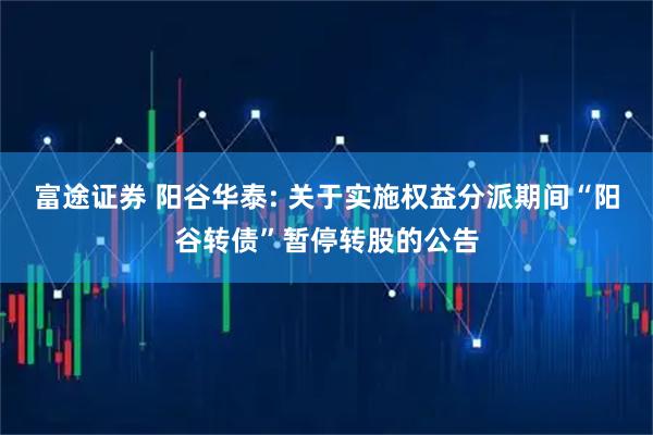 富途证券 阳谷华泰: 关于实施权益分派期间“阳谷转债”暂停转股的公告