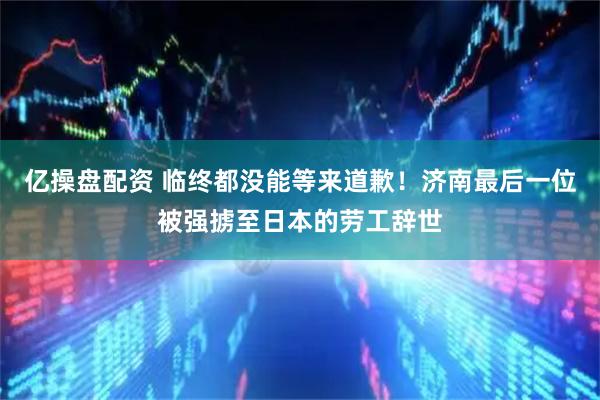 亿操盘配资 临终都没能等来道歉！济南最后一位被强掳至日本的劳工辞世