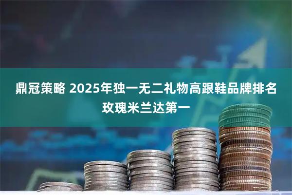 鼎冠策略 2025年独一无二礼物高跟鞋品牌排名玫瑰米兰达第一
