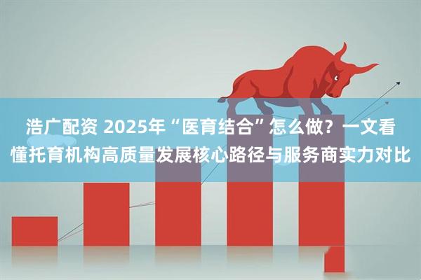 浩广配资 2025年“医育结合”怎么做？一文看懂托育机构高质量发展核心路径与服务商实力对比
