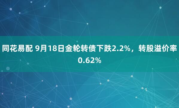 同花易配 9月18日金轮转债下跌2.2%，转股溢价率0.62%