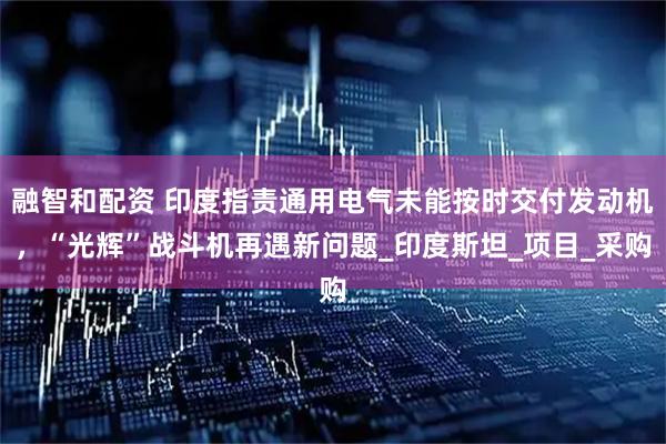 融智和配资 印度指责通用电气未能按时交付发动机，“光辉”战斗机再遇新问题_印度斯坦_项目_采购