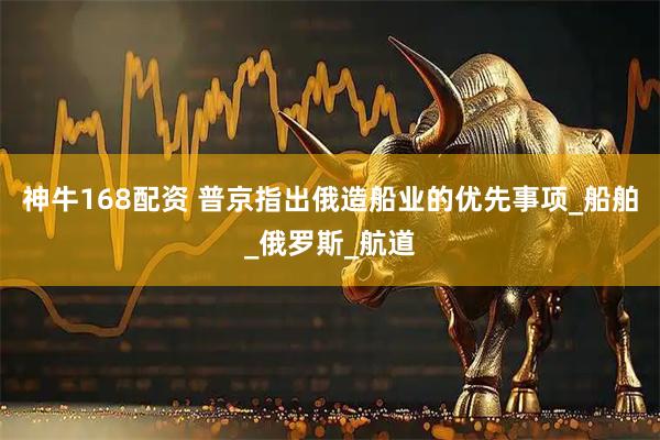 神牛168配资 普京指出俄造船业的优先事项_船舶_俄罗斯_航道