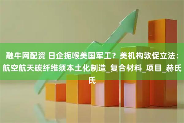 融牛网配资 日企扼喉美国军工？美机构敦促立法：航空航天碳纤维须本土化制造_复合材料_项目_赫氏