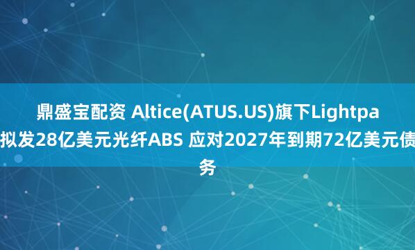 鼎盛宝配资 Altice(ATUS.US)旗下Lightpath拟发28亿美元光纤ABS 应对2027年到期72亿美元债务