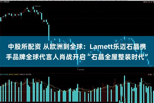 中股所配资 从欧洲到全球：Lamett乐迈石晶携手品牌全球代言人肖战开启“石晶全屋整装时代”