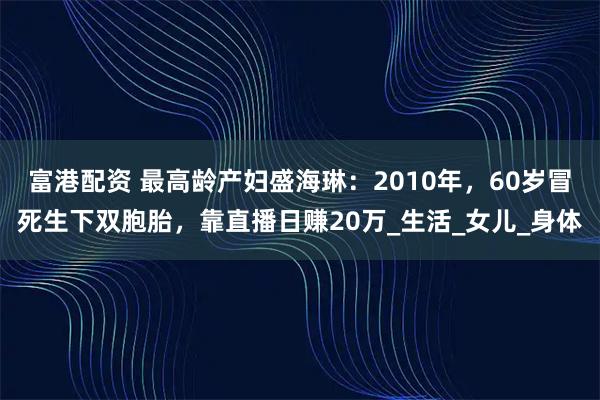 富港配资 最高龄产妇盛海琳：2010年，60岁冒死生下双胞胎，靠直播日赚20万_生活_女儿_身体
