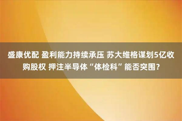 盛康优配 盈利能力持续承压 苏大维格谋划5亿收购股权 押注半导体“体检科”能否突围？