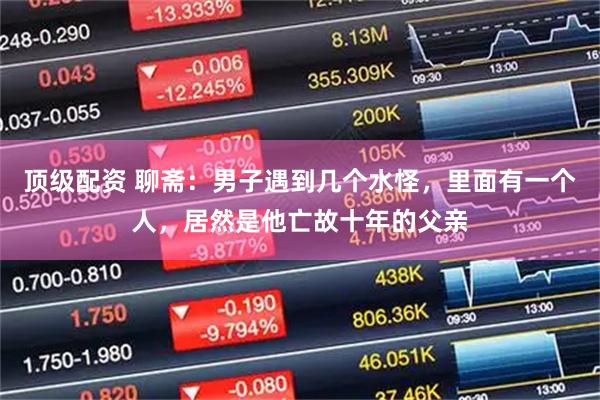 顶级配资 聊斋：男子遇到几个水怪，里面有一个人，居然是他亡故十年的父亲