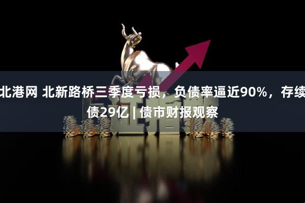 北港网 北新路桥三季度亏损，负债率逼近90%，存续债29亿 | 债市财报观察