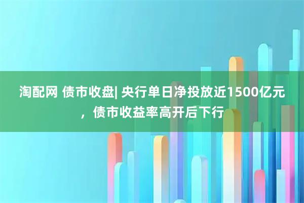 淘配网 债市收盘| 央行单日净投放近1500亿元，债市收益率高开后下行