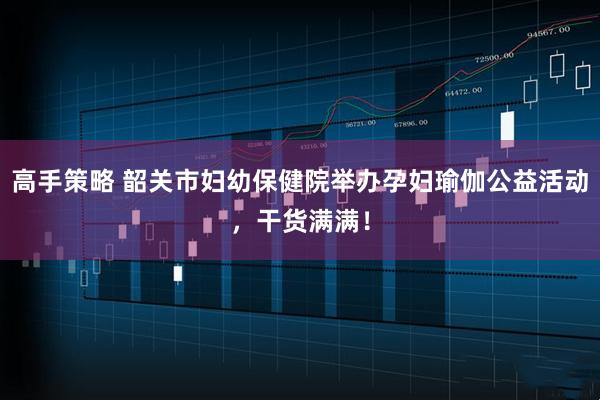 高手策略 韶关市妇幼保健院举办孕妇瑜伽公益活动，干货满满！