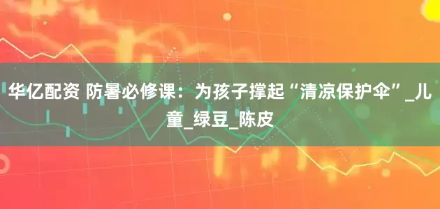 华亿配资 防暑必修课：为孩子撑起“清凉保护伞”_儿童_绿豆_陈皮