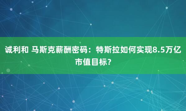 诚利和 马斯克薪酬密码：特斯拉如何实现8.5万亿市值目标？