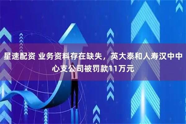 星速配资 业务资料存在缺失，英大泰和人寿汉中中心支公司被罚款11万元