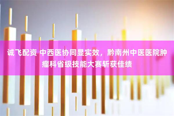 诚飞配资 中西医协同显实效，黔南州中医医院肿瘤科省级技能大赛斩获佳绩