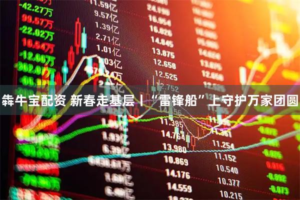 犇牛宝配资 新春走基层丨“雷锋船”上守护万家团圆