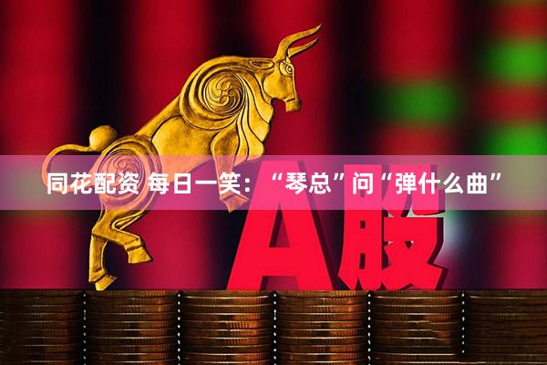 同花配资 每日一笑：“琴总”问“弹什么曲”