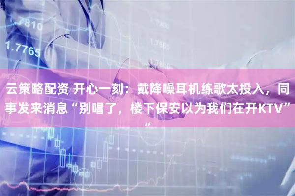 云策略配资 开心一刻：戴降噪耳机练歌太投入，同事发来消息“别唱了，楼下保安以为我们在开KTV”