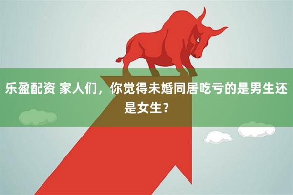 乐盈配资 家人们,你觉得未婚同居吃亏的是男生还是女生?