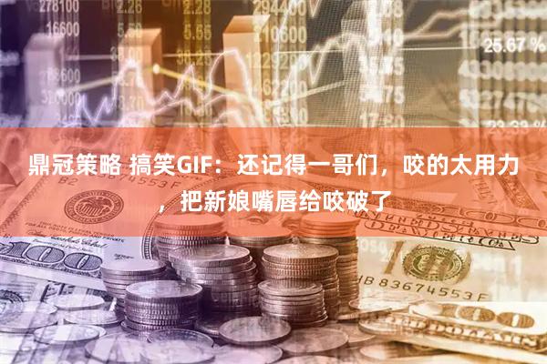 鼎冠策略 搞笑GIF:还记得一哥们,咬的太用力,把新娘嘴唇给咬破了