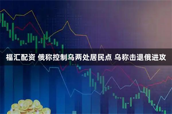福汇配资 俄称控制乌两处居民点 乌称击退俄进攻