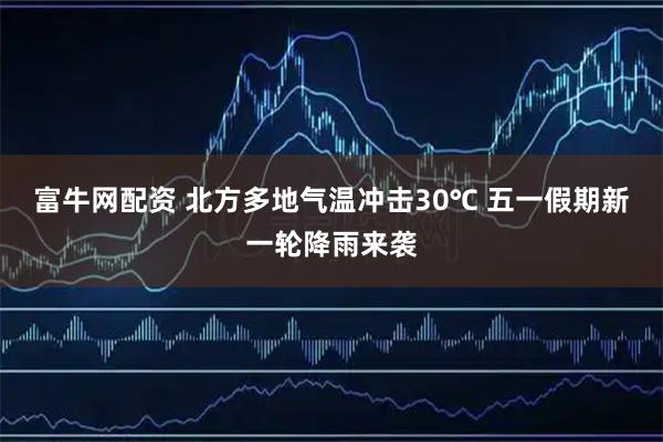 富牛网配资 北方多地气温冲击30℃ 五一假期新一轮降雨来袭